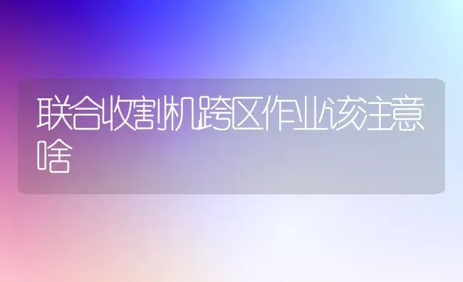 联合收割机跨区作业该注意啥 | 养殖技术大全