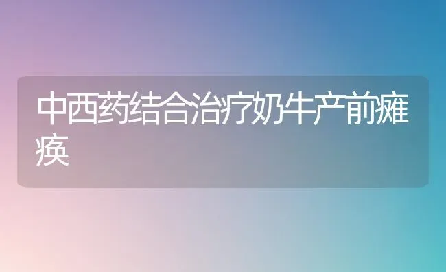中西药结合治疗奶牛产前瘫痪 | 养殖技术大全