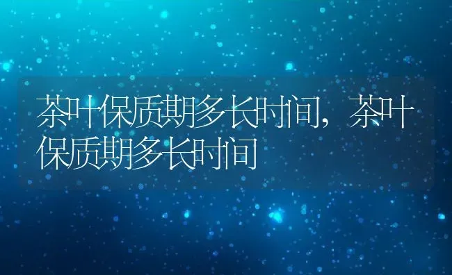 茶叶保质期多长时间,茶叶保质期多长时间 | 养殖科普