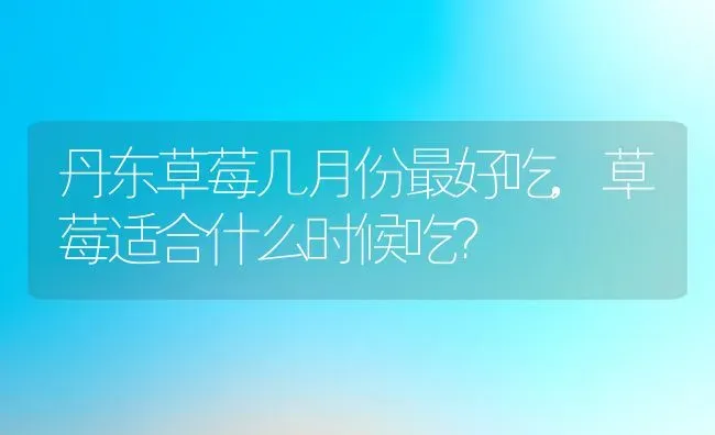 丹东草莓几月份最好吃,草莓适合什么时候吃？ | 养殖科普