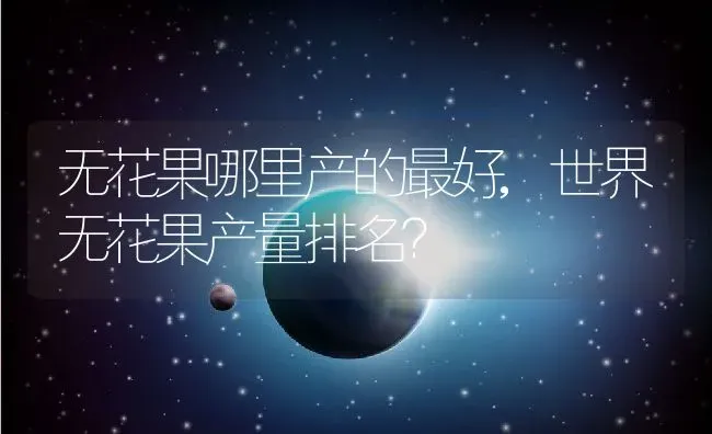 无花果哪里产的最好,世界无花果产量排名？ | 养殖科普