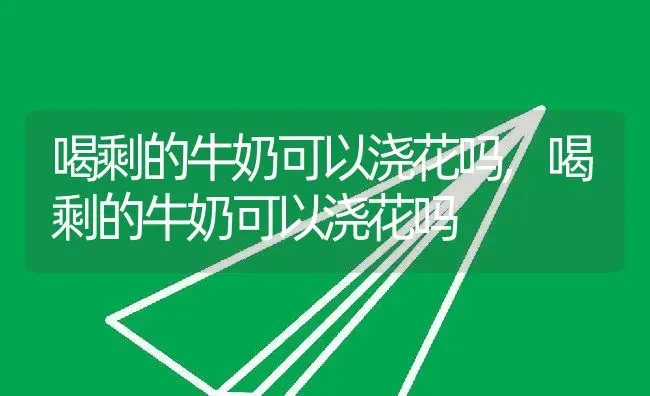 喝剩的牛奶可以浇花吗,喝剩的牛奶可以浇花吗 | 养殖科普