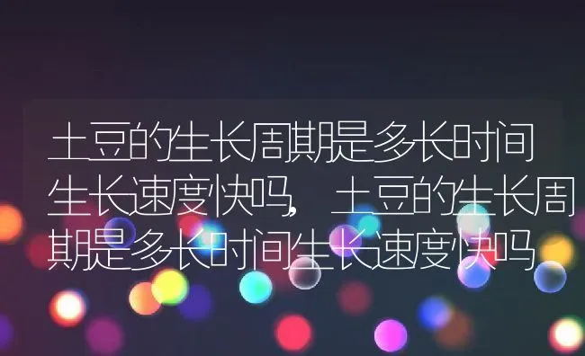 土豆的生长周期是多长时间生长速度快吗,土豆的生长周期是多长时间生长速度快吗 | 养殖科普