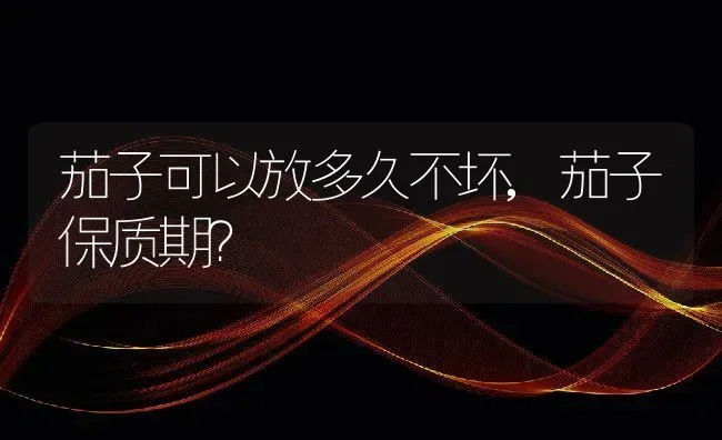 茄子可以放多久不坏,茄子保质期？ | 养殖科普