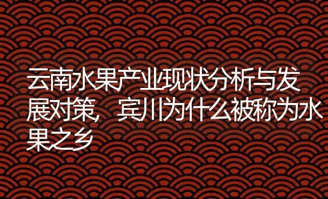 云南水果产业现状分析与发展对策,宾川为什么被称为水果之乡 | 养殖学堂