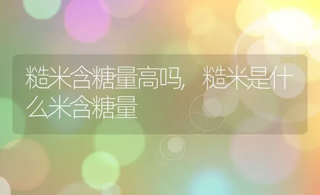 糙米含糖量高吗,糙米是什么米含糖量 | 养殖学堂