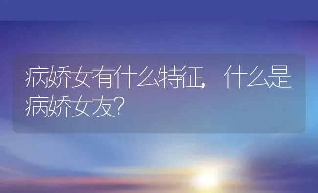 病娇女有什么特征,什么是病娇女友？ | 养殖科普