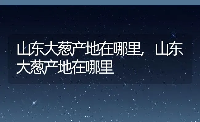 山东大葱产地在哪里,山东大葱产地在哪里 | 养殖科普