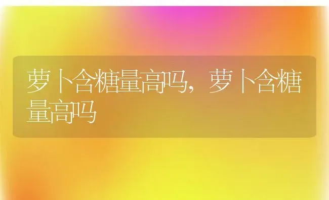 萝卜含糖量高吗,萝卜含糖量高吗 | 养殖科普