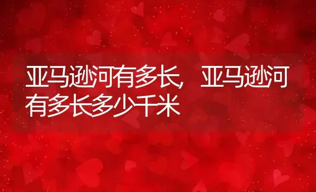 亚马逊河有多长,亚马逊河有多长多少千米 | 养殖科普
