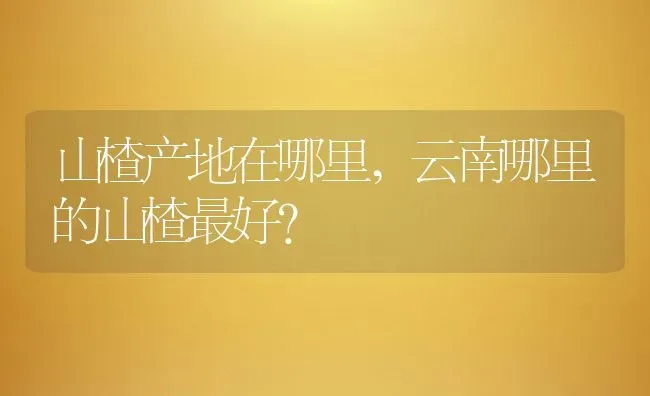 山楂产地在哪里,云南哪里的山楂最好？ | 养殖科普