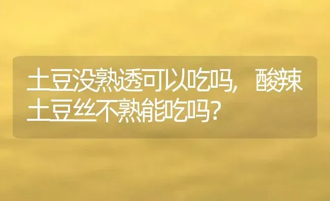 土豆没熟透可以吃吗,酸辣土豆丝不熟能吃吗？ | 养殖科普