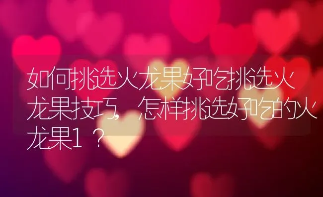 如何挑选火龙果好吃挑选火龙果技巧,怎样挑选好吃的火龙果1？ | 养殖科普