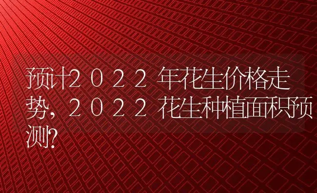 预计2022年花生价格走势,2022花生种植面积预测？ | 养殖科普