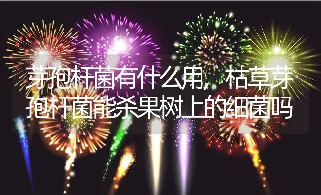芽孢杆菌有什么用,枯草芽孢杆菌能杀果树上的细菌吗 | 养殖学堂
