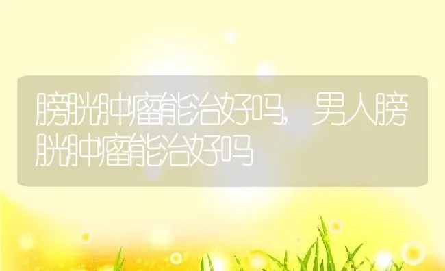 膀胱肿瘤能治好吗,男人膀胱肿瘤能治好吗 | 养殖科普
