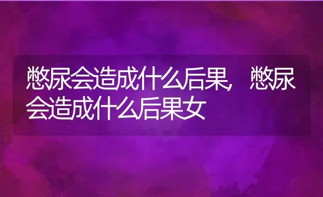 憋尿会造成什么后果,憋尿会造成什么后果女 | 养殖科普
