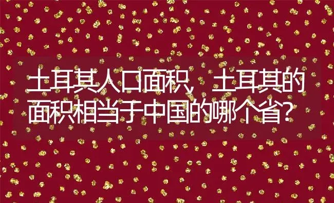 土耳其人口面积,土耳其的面积相当于中国的哪个省？ | 养殖科普