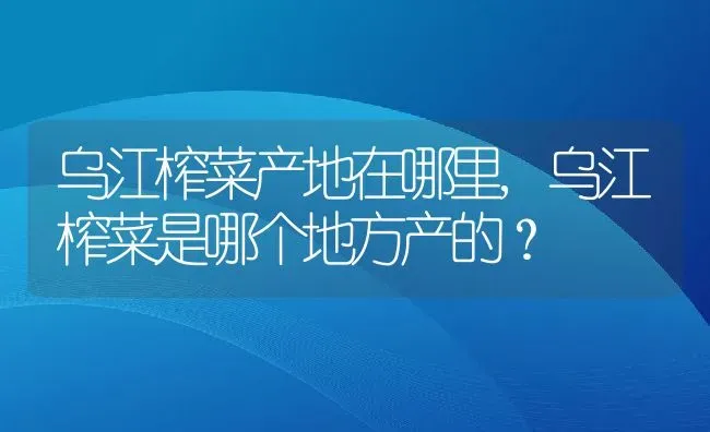 乌江榨菜产地在哪里,乌江榨菜是哪个地方产的？ | 养殖科普