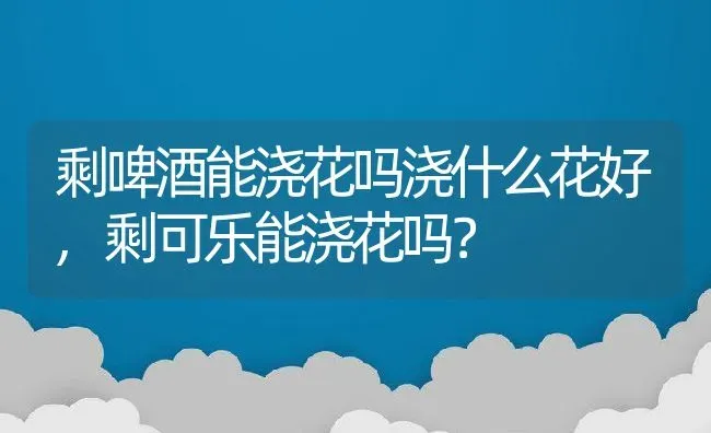 剩啤酒能浇花吗浇什么花好,剩可乐能浇花吗？ | 养殖科普