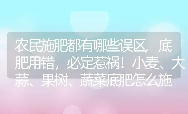 农民施肥都有哪些误区,底肥用错，必定惹祸！小麦、大蒜、果树、蔬菜底肥怎么施 | 养殖学堂