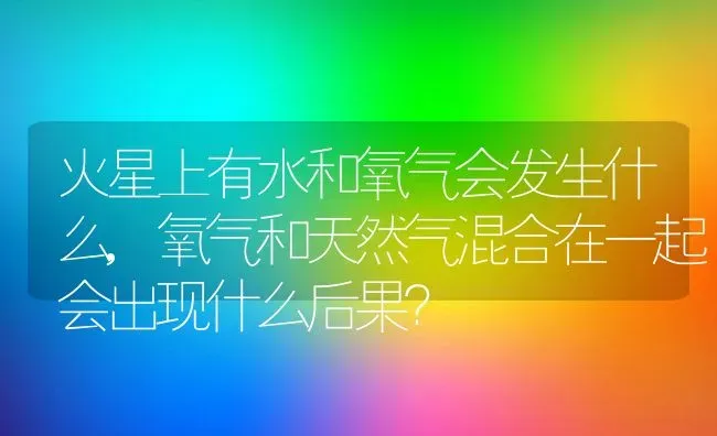 火星上有水和氧气会发生什么,氧气和天然气混合在一起会出现什么后果？ | 养殖科普