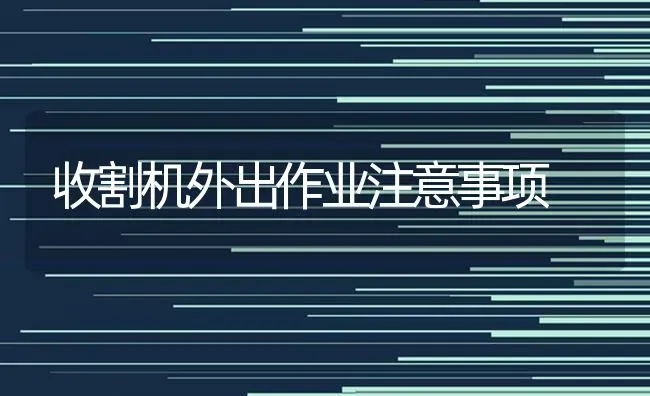 收割机外出作业注意事项 | 养殖知识