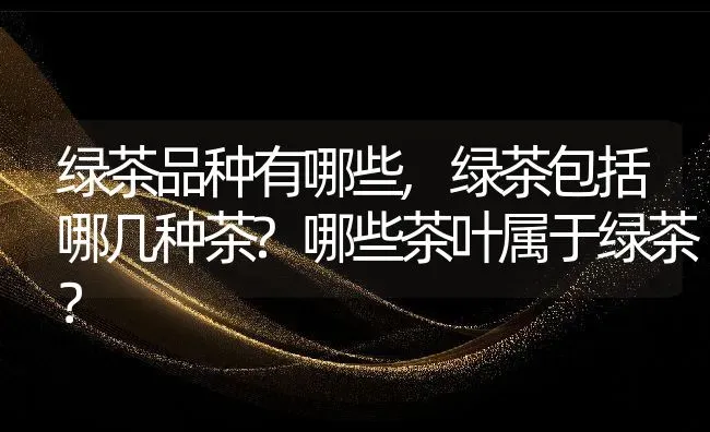 绿茶品种有哪些,绿茶包括哪几种茶?哪些茶叶属于绿茶？ | 养殖科普