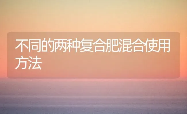 不同的两种复合肥混合使用方法 | 养殖知识