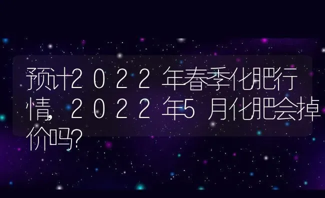 预计2022年春季化肥行情,2022年5月化肥会掉价吗？ | 养殖科普