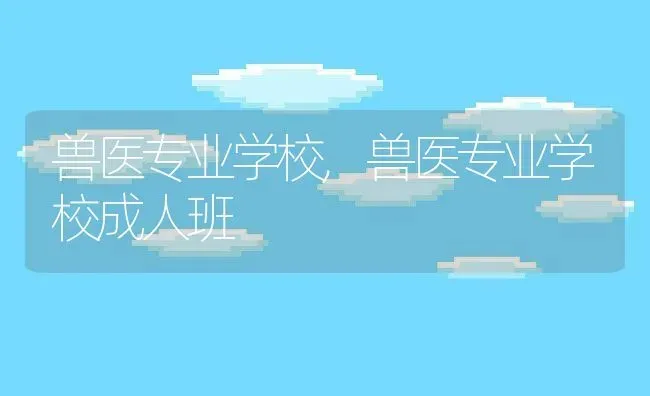 兽医专业学校,兽医专业学校成人班 | 养殖科普