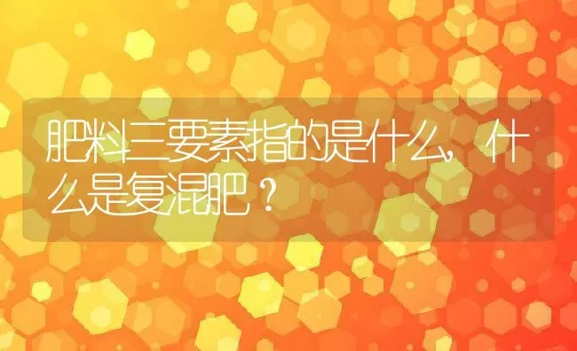 肥料三要素指的是什么,什么是复混肥？ | 养殖科普