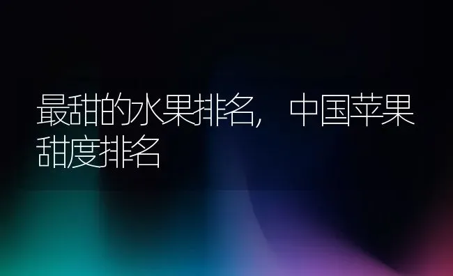 最甜的水果排名,中国苹果甜度排名 | 养殖学堂