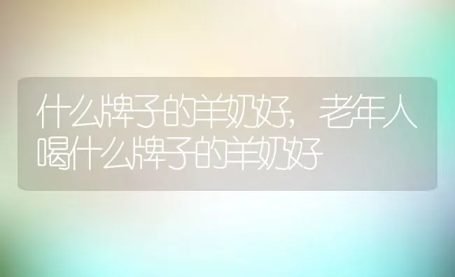 什么牌子的羊奶好,老年人喝什么牌子的羊奶好 | 养殖科普