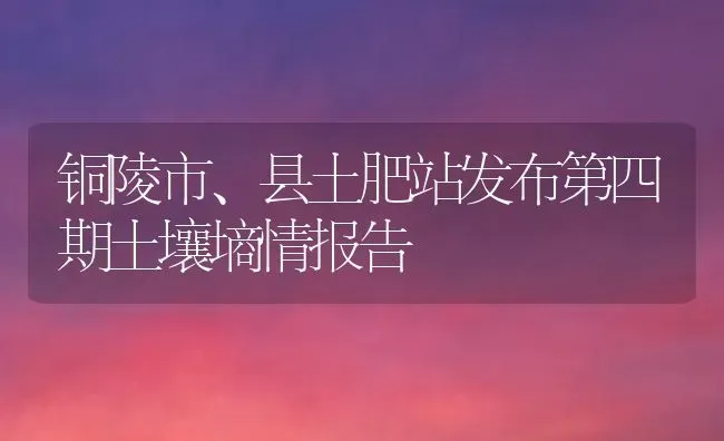 铜陵市、县土肥站发布第四期土壤墒情报告 | 养殖技术大全