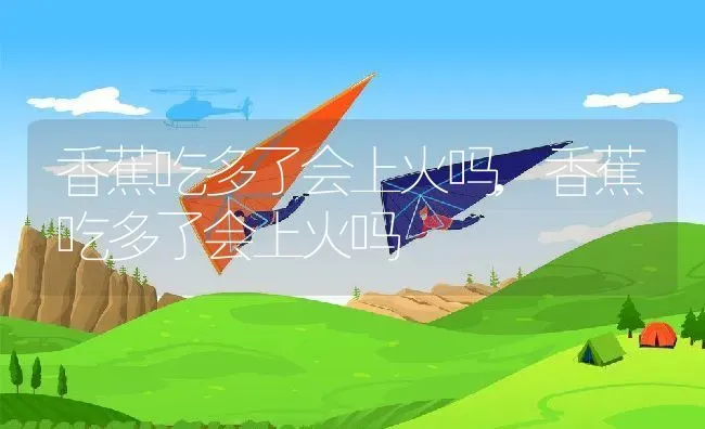 香蕉吃多了会上火吗,香蕉吃多了会上火吗 | 养殖科普