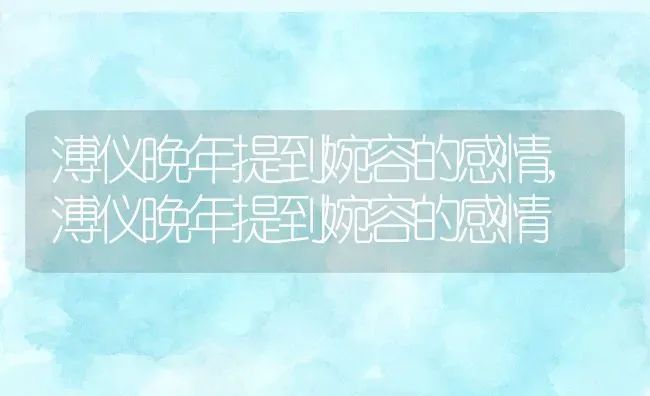 溥仪晚年提到婉容的感情,溥仪晚年提到婉容的感情 | 养殖科普