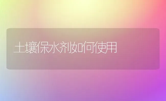 土壤保水剂如何使用 | 养殖技术大全