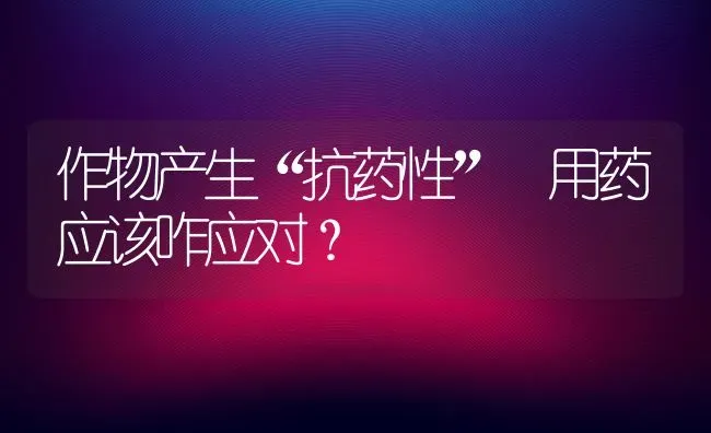 作物产生“抗药性” 用药应该咋应对? | 养殖技术大全