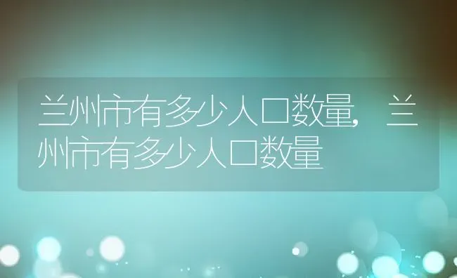 兰州市有多少人口数量,兰州市有多少人口数量 | 养殖科普