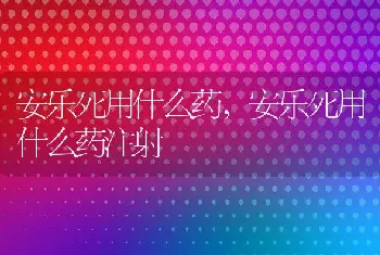 安乐死用什么药,安乐死用什么药注射